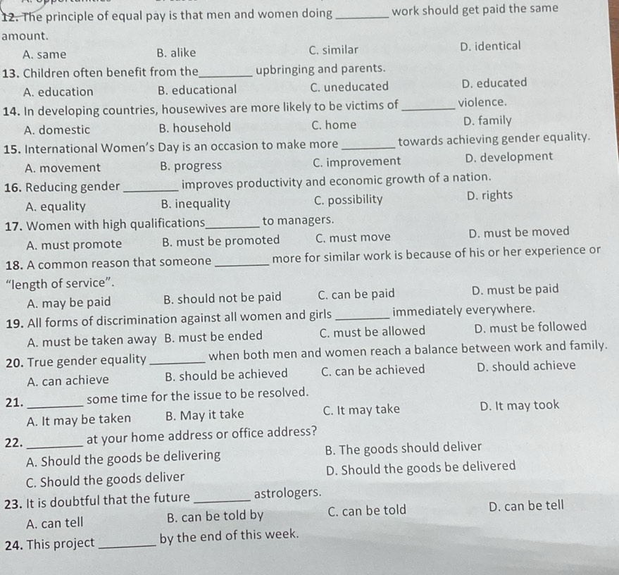 The principle of equal pay is that men and women doing_ work should get paid the same
amount.
A. same B. alike C. similar D. identical
13. Children often benefit from the_ upbringing and parents.
A. education B. educational C. uneducated D. educated
14. In developing countries, housewives are more likely to be victims of _violence.
A. domestic B. household C. home D. family
15. International Women’s Day is an occasion to make more _towards achieving gender equality.
A. movement B. progress C. improvement D. development
16. Reducing gender _improves productivity and economic growth of a nation.
A. equality B. inequality C. possibility D. rights
17. Women with high qualifications_ to managers.
A. must promote B. must be promoted C. must move D. must be moved
18. A common reason that someone _more for similar work is because of his or her experience or
“length of service”.
A. may be paid B. should not be paid C. can be paid D. must be paid
19. All forms of discrimination against all women and girls _immediately everywhere.
A. must be taken away B. must be ended C. must be allowed D. must be followed
20. True gender equality_ when both men and women reach a balance between work and family.
A. can achieve B. should be achieved C. can be achieved D. should achieve
21. _some time for the issue to be resolved.
A. It may be taken B. May it take C. It may take D. It may took
22._ at your home address or office address?
A. Should the goods be delivering B. The goods should deliver
C. Should the goods deliver D. Should the goods be delivered
23. It is doubtful that the future_ astrologers.
A. can tell B. can be told by C. can be told D. can be tell
24. This project _by the end of this week.