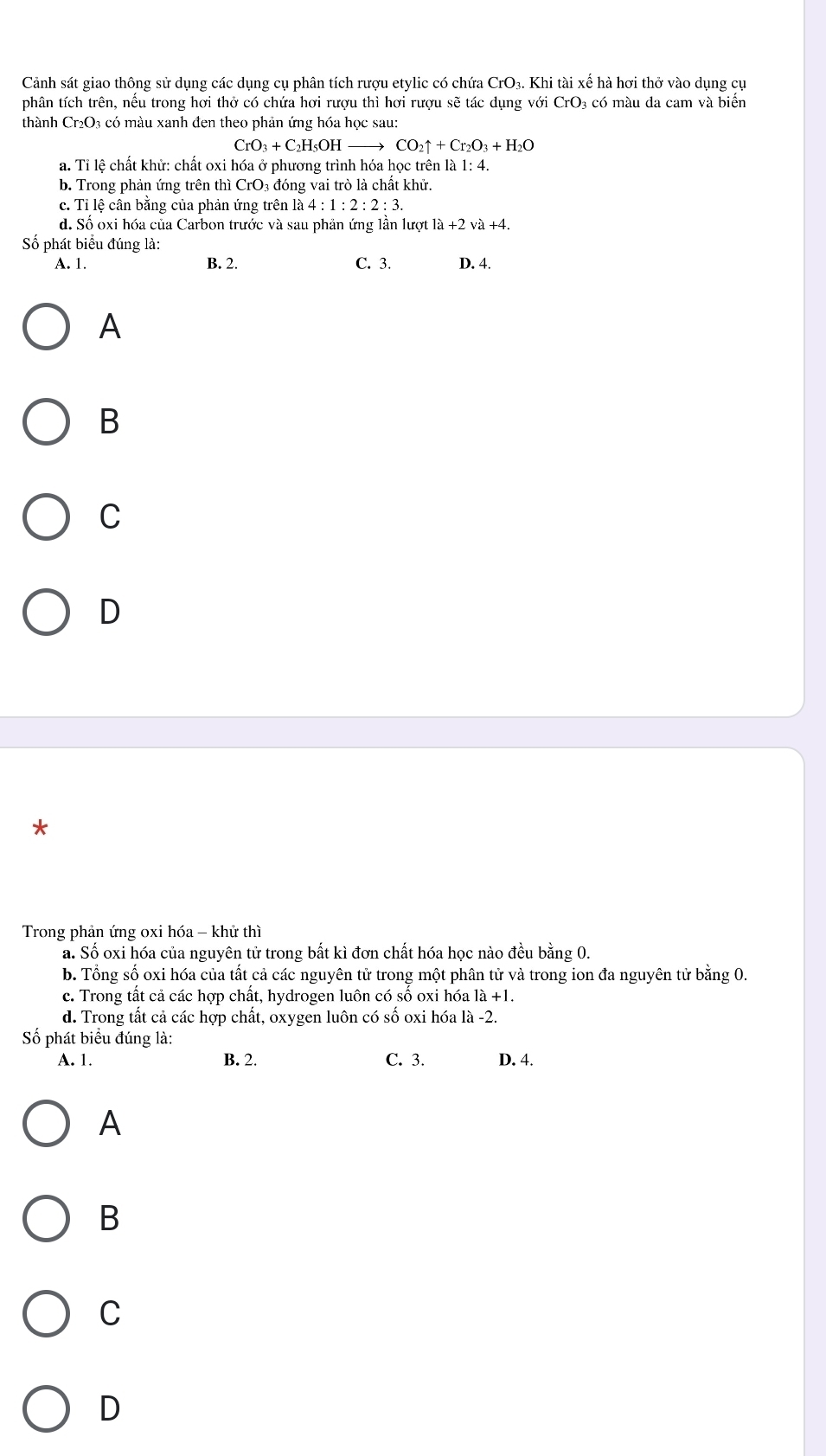 Cảnh sát giao thông sử dụng các dụng cụ phân tích rượu etylic có chứa CrO₃. Khi tài xế hà hơi thở vào dụng cụ
phân tích trên, nếu trong hơi thở có chứa hơi rượu thì hơi rượu sẽ tác dụng với CrO₃ có màu da cam và biển
thành Cr_2O 3 có màu xanh đen theo phản ứng hóa học sau:
CrO_3+C_2H_5OH CO_2uparrow +Cr_2O_3+H_2O
a. Tỉ lệ chất khử: chất oxi hóa ở phương trình hóa học trên là 1: 4.
b. Trong phản ứng trên thì CrO_3 3 đóng vai trò là chất khử.
c. Tỉ lệ cân bằng của phản ứng trên la4:1:2:2:3.
d. Số oxi hóa của Carbon trước và sau phản ứng lần lượt là +2 và +4.
Số phát biểu đúng là:
A. 1. B. 2. C. 3. D. 4.
A
B
C
D
*
Trong phản ứng oxi hóa - khử thì
a. Số oxi hóa của nguyên tử trong bất kì đơn chất hóa học nào đều bằng 0.
b. Tổng số oxi hóa của tất cả các nguyên tử trong một phân tử và trong ion đa nguyên tử bằng 0
c. Trong tất cả các hợp chất, hydrogen luôn có số oxi hóa là +1.
d. Trong tất cả các hợp chất, oxygen luôn có số oxi hóa là -2.
Số phát biểu đúng là:
A. 1. B. 2. C. 3. D. 4.
A
B
C
D