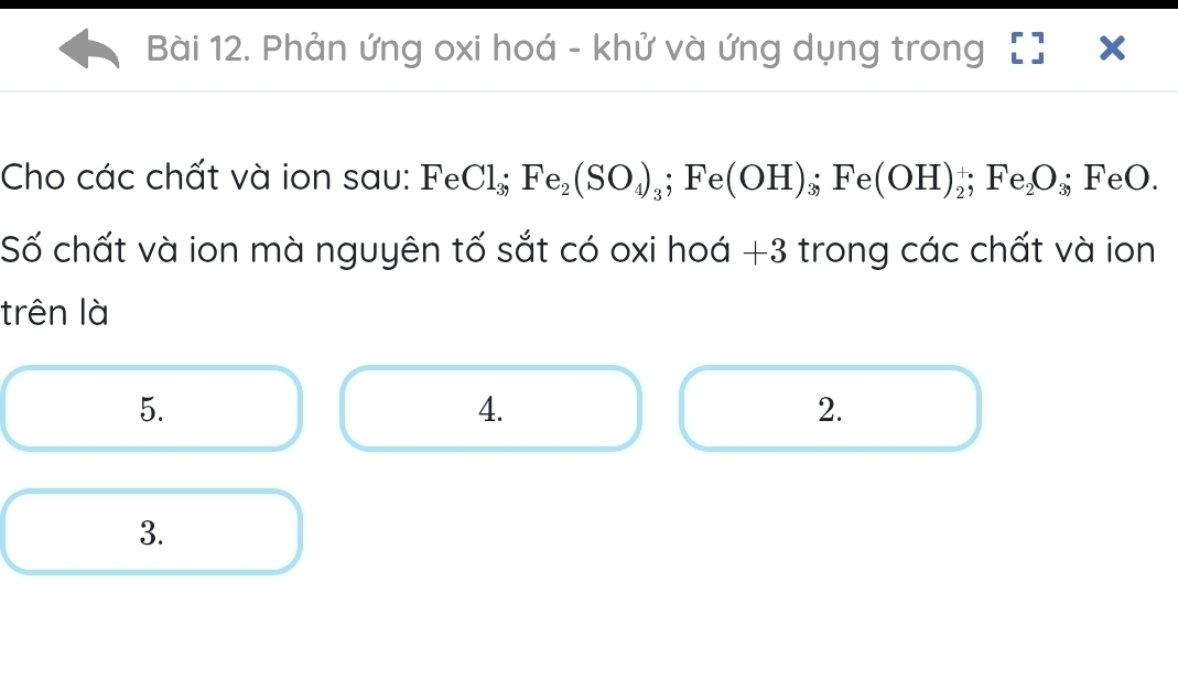 Phản ứng oxi hoá - khử và ứng dụng trong 
Cho các chất và ion sau: I Fe Cl_3; Fe_2(SO_4)_3; Fe(OH)_3; Fe(OH)_2^(+; Fe_2)O_3; FeO. 
Số chất và ion mà nguyên tố sắt có oxi hoá + 3 trong các chất và ion 
trên là 
5. 
4. 
2. 
3.