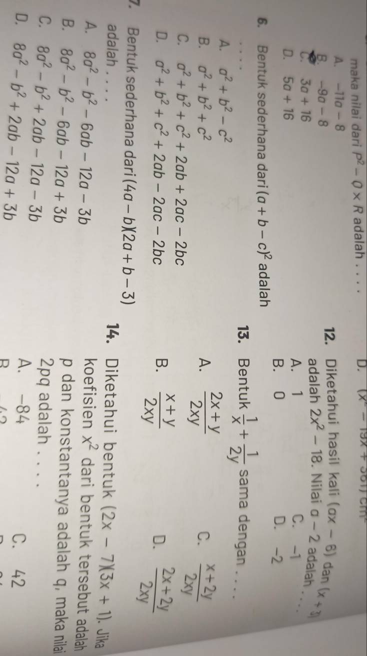 maka nilai dari P^2-Q* R adalah . . . . D. (x^2-19x+361) cM
A. -11a-8
B. -9a-8 12. Diketahui hasil kali (ax-6) dan
adalah
(x+3)
C. 3a+16 2x^2-18. Nilai a-2 adalah . . .
D. 5a+16 A. 1
C. -1
B. 0 D. -2
6. Bentuk sederhana dari (a+b-c)^2 adalah
_
13. Bentuk  1/x + 1/2y  sama dengan . . . .
A. a^2+b^2-c^2
B. a^2+b^2+c^2 A.  (2x+y)/2xy 
C.  (x+2y)/2xy 
C. a^2+b^2+c^2+2ab+2ac-2bc
D. a^2+b^2+c^2+2ab-2ac-2bc B.  (x+y)/2xy  D.  (2x+2y)/2xy 
7. Bentuk sederhana dari (4a-b)(2a+b-3)
adalah . . . . 14. Diketahui bentuk (2x-7)(3x+1). Jika
A. 8a^2-b^2-6ab-12a-3b koefisien x^2 dari bentuk tersebut adalah
B. 8a^2-b^2-6ab-12a+3b p dan konstantanya adalah q, maka nilai
C. 8a^2-b^2+2ab-12a-3b 2pq adalah . . . .
A. -84
D. 8a^2-b^2+2ab-12a+3b C. 42