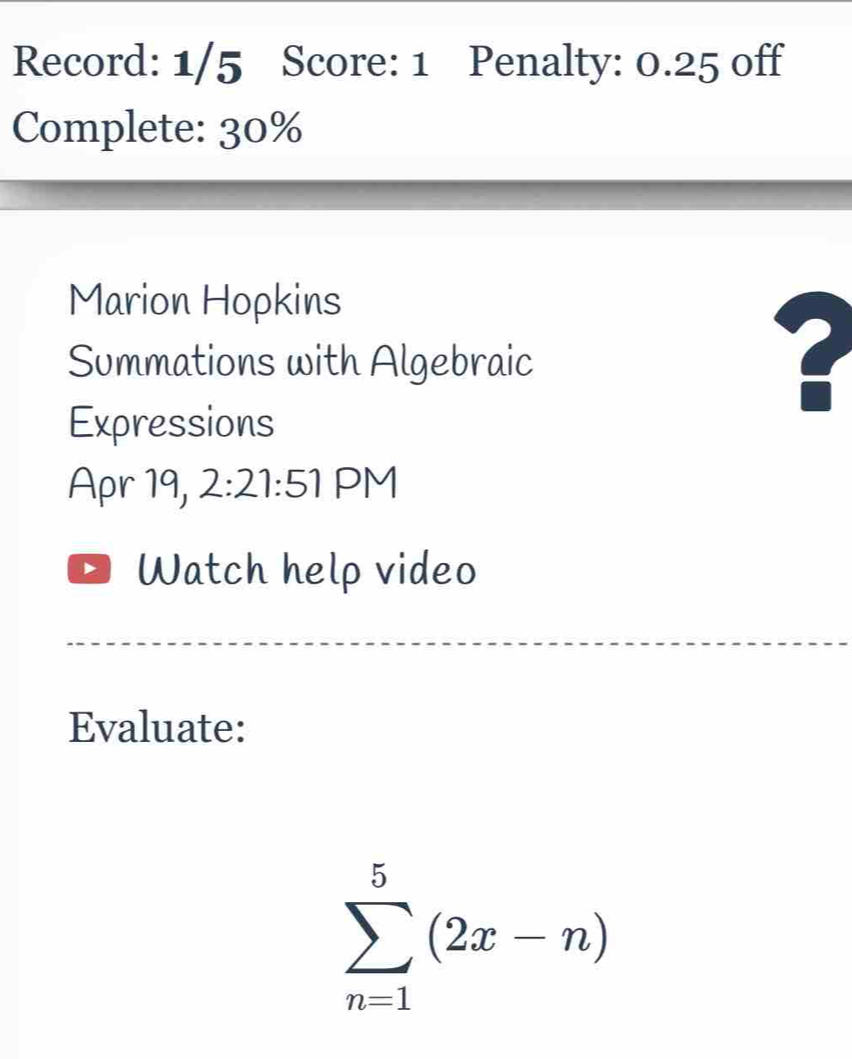 Record: 1/5 Score: 1 Penalty: 0.25 off 
Complete: 30% 
Marion Hopkins 
Summations with Algebraic 
Expressions 
Apr 19, 2:21:51 PM 
Watch help video 
Evaluate:
sumlimits _(n=1)^5(2x-n)