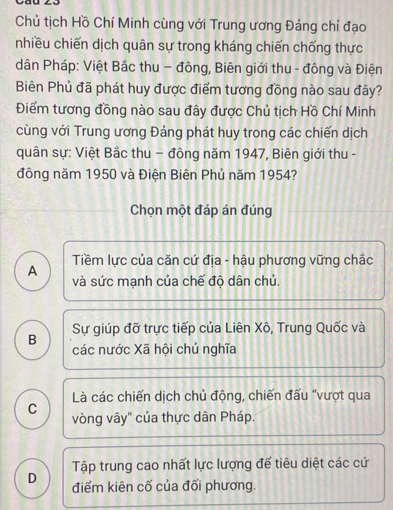 Chủ tịch Hồ Chí Minh cùng với Trung ương Đảng chỉ đạo
nhiều chiến dịch quân sự trong kháng chiến chống thực
dân Pháp: Việt Bắc thu - đông, Biên giới thu - đông và Điện
Biên Phủ đã phát huy được điểm tương đồng nào sau đây?
Điểm tương đồng nào sau đây được Chủ tịch Hồ Chí Minh
cùng với Trung ương Đảng phát huy trong các chiến dịch
quân sự: Việt Bắc thu − đông năm 1947, Biên giới thu -
đông năm 1950 và Điện Biên Phủ năm 1954?
Chọn một đáp án đúng
Tiềm lực của căn cứ địa - hậu phương vững chắc
A
và sức mạnh của chế độ dân chủ.
B Sự giúp đỡ trực tiếp của Liên Xô, Trung Quốc và
các nước Xã hội chủ nghĩa
Là các chiến dịch chủ động, chiến đấu “vượt qua
C
vòng vây" của thực dân Pháp.
Tập trung cao nhất lực lượng để tiêu diệt các cứ
D điểm kiên cố của đối phương.