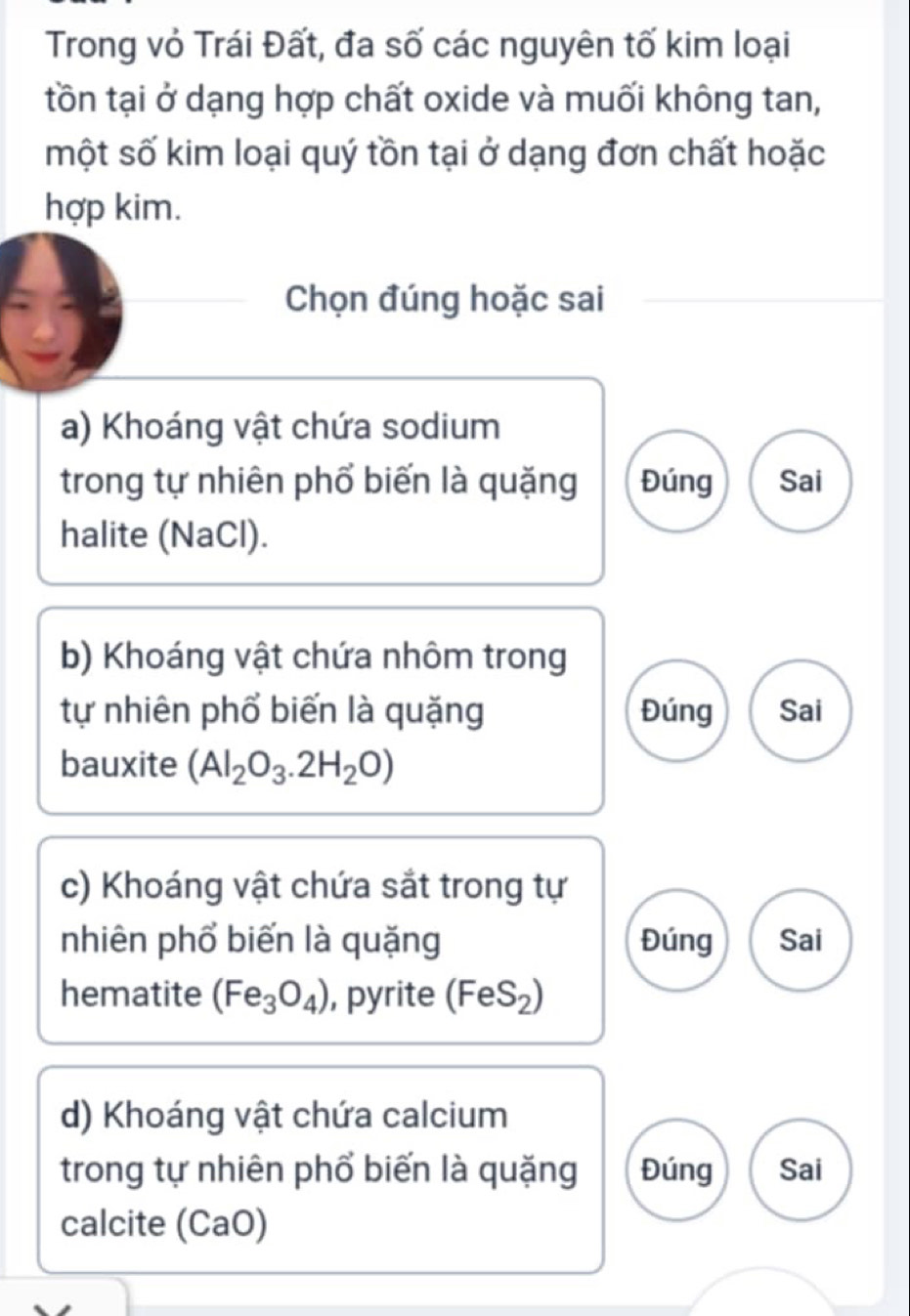 Trong vỏ Trái Đất, đa số các nguyên tố kim loại 
tồn tại ở dạng hợp chất oxide và muối không tan, 
một số kim loại quý tồn tại ở dạng đơn chất hoặc 
hợp kim. 
Chọn đúng hoặc sai 
a) Khoáng vật chứa sodium 
trong tự nhiên phổ biến là quặng Đúng Sai 
halite (NaCl). 
b) Khoáng vật chứa nhôm trong 
tự nhiên phổ biến là quặng Đúng Sai 
bauxite (Al_2O_3.2H_2O)
c) Khoáng vật chứa sắt trong tự 
nhiên phổ biến là quặng Đúng Sai 
hematite (Fe_3O_4) , pyrite (FeS_2)
d) Khoáng vật chứa calcium 
trong tự nhiên phổ biến là quặng Đúng Sai 
calcite (CaO)