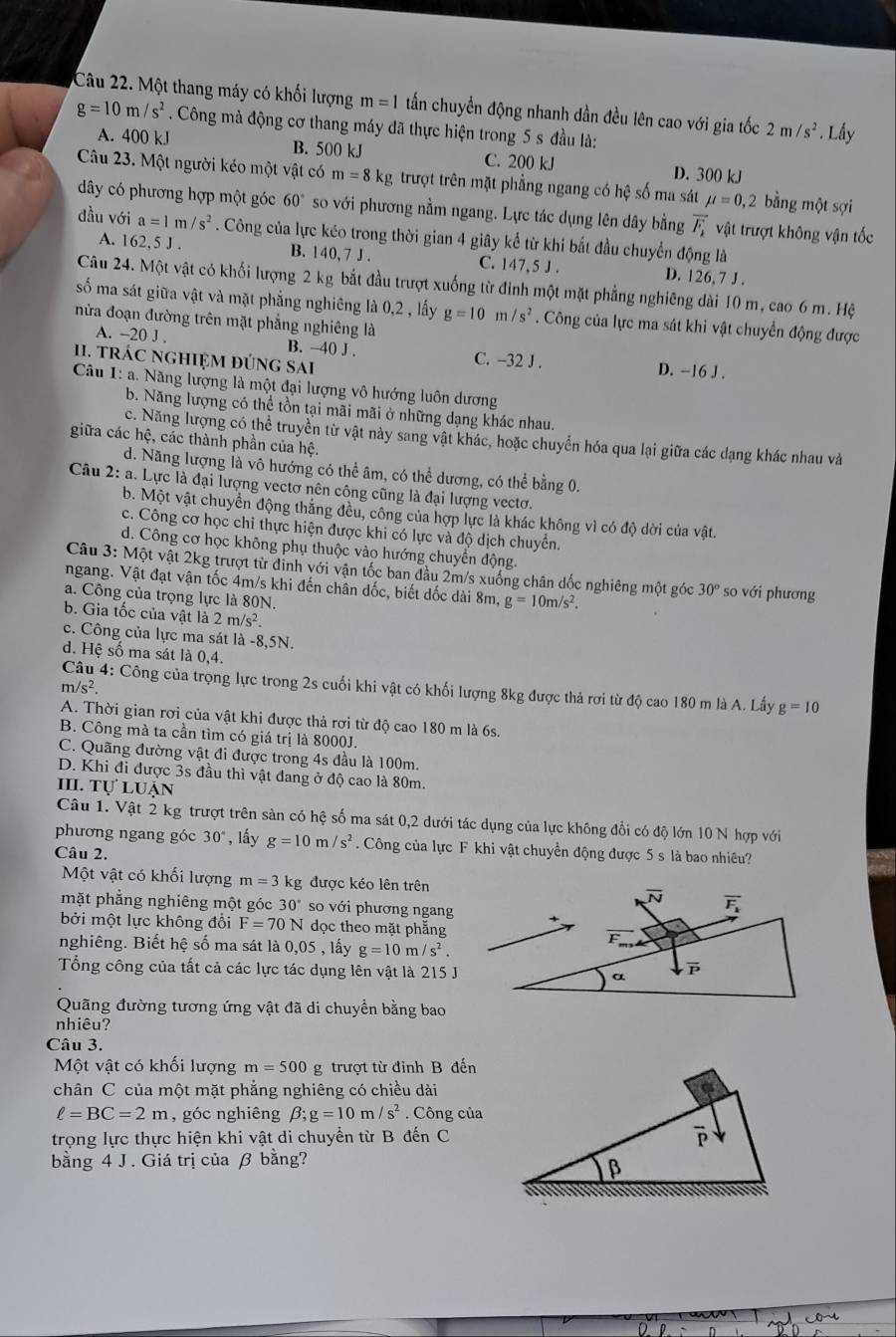Một thang máy có khối lượng m=1 tấn chuyển động nhanh dần đều lên cao với gia tốc 2m/s^2. Lầy
g=10m/s^2. Công mà động cơ thang máy đã thực hiện trong 5 s đầu là:
A. 400 kJ B. 500 kJ C. 200 kJ D. 300 kJ
Câu 23. Một người kéo một vật có m=8kg trượt trên mặt phẳng ngang có hệ số ma sát mu =0,2 bằng một sợi
dây có phương hợp một góc 60° so với phương nằm ngang. Lực tác dụng lên dây bằng vector F_1 vật trượt không vận tốc
đầu với a=1m/s^2. Công của lực kéo trong thời gian 4 giây kể từ khi bắt đầu chuyển động là
A. 162 5 J. B. 140,7J. C. 147,5 J . D. 126, 7 J .
Câu 24. Một vật có khối lượng 2 kg bắt đầu trượt xuống từ đinh một mặt phẳng nghiêng dài 10 m, cao 6 m. Hệ
số ma sát giữa vật và mặt phẳng nghiêng là 0,2 , lấy g=10m/s^2. Công của lực ma sát khi vật chuyển động được
nửa đoạn đường trên mặt phẳng nghiêng là
A. -20 J . B. -40 J . C. -32 J . D. −16 J .
1. trác nghiệm đúng sai
Câu 1: a. Năng lượng là một đại lượng vô hướng luôn dương
b. Năng lượng có thể tồn tại mãi mãi ở những dạng khác nhau.
c. Năng lượng có thể truyền từ vật này sang vật khác, hoặc chuyển hóa qua lại giữa các dạng khác nhau và
giữa các hệ, các thành phần của hệ.
d. Năng lượng là vô hướng có thể âm, có thể dương, có thể bằng 0.
Câu 2: a. Lực là đại lượng vectơ nên công cũng là đại lượng vectơ.
b. Một vật chuyển động thắng đều, công của hợp lực là khác không vì có độ dời của vật.
c. Công cơ học chi thực hiện được khi có lực và độ dịch chuyển.
d. Công cơ học không phụ thuộc vào hướng chuyển động.
Câu 3: Một vật 2kg trượt từ định với vận tốc ban đầu 2m/s xuống chân dốc nghiêng một góc 30° so với phương
ngang. Vật đạt vận tốc 4m/s khi đến chân dốc, biết dốc dài 8m, g=10m/s^2.
a. Công của trọng lực là 80N.
b. Gia tốc của vật là 2m/s^2.
c. Công của lực ma sát là -8,5N.
d. Hệ số ma sát là 0,4.
Câu 4: Công của trọng lực trong 2s cuối khi vật có khối lượng 8kg được thả rơi từ độ cao 180 m là A. Lấy g=10
m/s^2.
A. Thời gian rơi của vật khi được thả rơi từ độ cao 180 m là 6s.
B. Công mà ta cần tìm có giá trị là 8000J.
C. Quãng đường vật đi được trong 4s đầu là 100m.
D. Khi đi được 3s đầu thì vật đang ở độ cao là 80m.
III. Tự luận
Câu 1. Vật 2 kg trượt trên sàn có hệ số ma sát 0,2 dưới tác dụng của lực không đổi có độ lớn 10 N hợp với
phương ngang góc 30° , lấy g=10m/s^2. Công của lực F khi vật chuyển động được 5 s là bao nhiêu?
Câu 2.
Một vật có khối lượng m=3 kg được kéo lên trên
mặt phẳng nghiêng một góc 30" so với phương ngang
bởi một lực không đổi F=70N dọc theo mặt phẳng
nghiêng. Biết hệ số ma sát là 0,05 , lấy g=10m/s^2.
Tổng công của tất cả các lực tác dụng lên vật là 215 J
Quãng đường tương ứng vật đã di chuyển bằng bao
nhiêu?
Câu 3.
Một vật có khối lượng m=500g trượt từ đỉnh B đến
chân C của một mặt phẳng nghiêng có chiều dài
ell =BC=2m , góc nghiêng beta ;g=10m/s^2. Công của
trọng lực thực hiện khi vật di chuyển từ B đến C
bằng 4 J . Giá trị của β bằng?