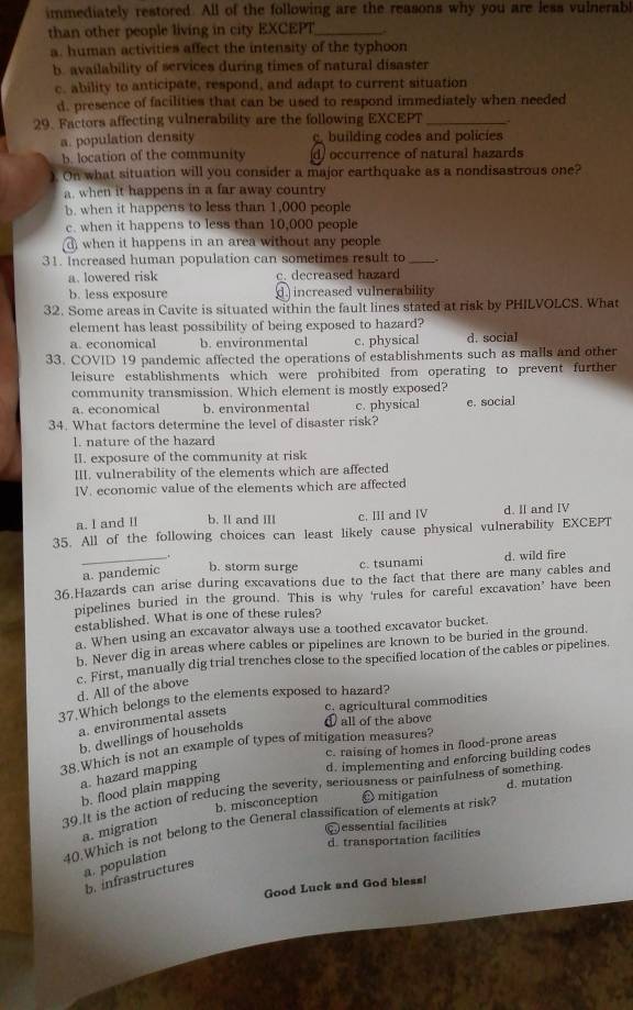 immediately restored. All of the following are the reasons why you are less vulnerabl
than other people living in city EXCEPT_
a. human activities affect the intensity of the typhoon
b. availability of services during times of natural disaster
c. ability to anticipate, respond, and adapt to current situation
d. presence of facilities that can be used to respond immediately when needed
29. Factors affecting vulnerability are the following EXCEPT_
a. population density building codes and policies
b. location of the community d/ occurrence of natural hazards
). On what situation will you consider a major earthquake as a nondisastrous one?
a. when it happens in a far away country
b. when it happens to less than 1,000 people
c. when it happens to less than 10,000 people
when it happens in an area without any people
31. Increased human population can sometimes result to _,
a. lowered risk c. decreased hazard
b. less exposure increased vulnerability
32. Some areas in Cavite is situated within the fault lines stated at risk by PHILVOLCS. What
element has least possibility of being exposed to hazard?
a. economical b. environmental c. physical d. social
33. COVID 19 pandemic affected the operations of establishments such as malls and other
leisure establishments which were prohibited from operating to prevent further 
community transmission. Which element is mostly exposed?
a. economical b. environmental c. physical e. social
34. What factors determine the level of disaster risk?
1. nature of the hazard
II. exposure of the community at risk
III, vulnerability of the elements which are affected
IV. economic value of the elements which are affected
a. l and II b. Il and III c. III and IV d. II and IV
35. All of the following choices can least likely cause physical vulnerability EXCEPT
_.
a. pandemic b. storm surge c. tsunami d. wild fire
36.Hazards can arise during excavations due to the fact that there are many cables and
pipelines buried in the ground. This is why ‘rules for careful excavation’ have been
established. What is one of these rules?
a. When using an excavator always use a toothed excavator bucket.
b. Never dig in areas where cables or pipelines are known to be buried in the ground.
d. All of the above c. First, manually dig trial trenches close to the specified location of the cables or pipelines.
37.Which belongs to the elements exposed to hazard?
c. agricultural commodities
a. environmental assets
b. dwellings of households ① all of the above
c. raising of homes in flood-prone areas
38.Which is not an example of types of mitigation measures?
a. hazard mapping
d. implementing and enforcing building codes
b. flood plain mapping
39.It is the action of reducing the severity, seriousness or painfulness of something
b. misconception O mitigation d. mutation
40.Which is not belong to the General classification of elements at risk?
a. migration
Qessential facilities
d. transportation facilities
a. population
b. infrastructures
Good Luck and God bless!