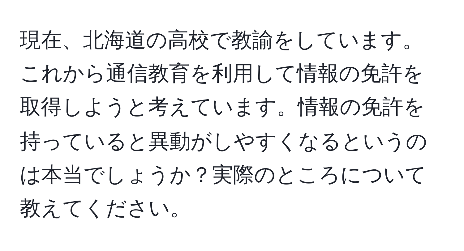 現在、北海道の高校で教諭をしています。これから通信教育を利用して情報の免許を取得しようと考えています。情報の免許を持っていると異動がしやすくなるというのは本当でしょうか？実際のところについて教えてください。