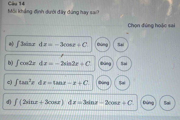 Mỗi khẳng định dưới đây đúng hay sai?
Chọn đúng hoặc sai
a) ∈t 3sin xdx=-3cos x+C. Đúng Sai
b) ∈t cos 2xdx=-2sin 2x+C. Đúng Sai
c) ∈t tan^2xdx=tan x-x+C. Đúng Sai
d) ∈t (2sin x+3cos x)dx=3sin x-2cos x+C. Đúng Sai