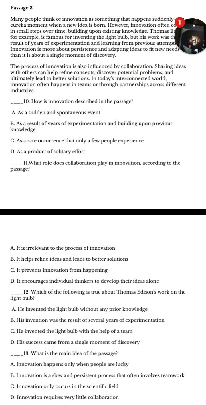 Passage 3
Many people think of innovation as something that happens suddenly 1
eureka moment when a new idea is born. However, innovation often co
in small steps over time, building upon existing knowledge. Thomas E
for example, is famous for inventing the light bulb, but his work was th
result of years of experimentation and learning from previous attempts
Innovation is more about persistence and adapting ideas to fit new needs
than it is about a single moment of discovery.
The process of innovation is also influenced by collaboration. Sharing ideas
with others can help refine concepts, discover potential problems, and
ultimately lead to better solutions. In today’s interconnected world,
innovation often happens in teams or through partnerships across different
industries.
_10. How is innovation described in the passage?
A. As a sudden and spontaneous event
B. As a result of years of experimentation and building upon previous
knowledge
C. As a rare occurrence that only a few people experience
D. As a product of solitary effort
_11.What role does collaboration play in innovation, according to the
passage?
A. It is irrelevant to the process of innovation
B. It helps refine ideas and leads to better solutions
C. It prevents innovation from happening
D. It encourages individual thinkers to develop their ideas alone
_12. Which of the following is true about Thomas Edison's work on the
light bulb?
A. He invented the light bulb without any prior knowledge
B. His invention was the result of several years of experimentation
C. He invented the light bulb with the help of a team
D. His success came from a single moment of discovery
_13. What is the main idea of the passage?
A. Innovation happens only when people are lucky
B. Innovation is a slow and persistent process that often involves teamwork
C. Innovation only occurs in the scientific field
D. Innovation requires very little collaboration