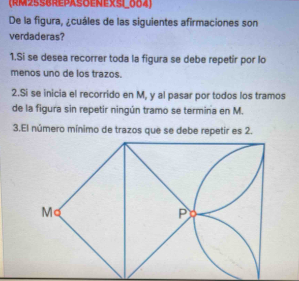 (RM25S6REPASOENEXSI_004) 
De la figura, ¿cuáles de las siguientes afirmaciones son 
verdaderas? 
1.Si se desea recorrer toda la figura se debe repetir por lo 
menos uno de los trazos. 
2.Si se inicia el recorrido en M, y al pasar por todos los tramos 
de la figura sin repetir ningún tramo se termina en M. 
3.El número mínimo de trazos que se debe repetir es 2.