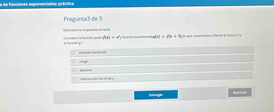 a de funciones exponenciales: práctica
Pregunta3 de 5
Seleccione la respuesta correcta.
Considere la función padre f(x)=e^x fy función transformada g(x)=f(x+3) ¿En qué característica difieren la función fy
la función g ?
asintota horizontal
rango
dominio
intersección con el eje y
Entregar Reiniciar