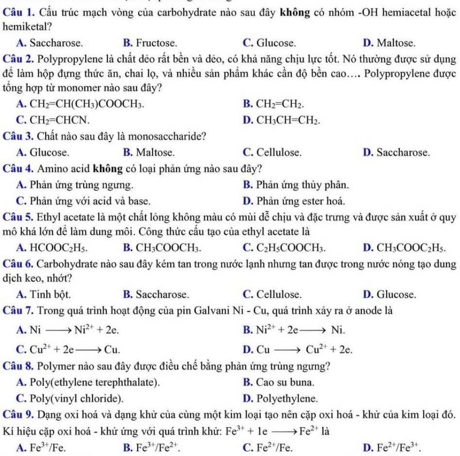 Cầu trúc mạch vòng của carbohydrate nào sau đây không có nhóm -OH hemiacetal hoặc
hemiketal?
A. Saccharose. B. Fructose. C. Glucose. D. Maltose.
Câu 2. Polypropylene là chất dẻo rất bền và dẻo, có khả năng chịu lực tốt. Nó thường được sử dụng
để làm hộp đựng thức ăn, chai lọ, và nhiều sản phẩm khác cần độ bền cao.... Polypropylene được
tổng hợp từ monomer nào sau đây?
A. CH_2=CH(CH_3)COOCH_3. B. CH_2=CH_2.
C. CH_2=CHCN. D. CH_3CH=CH_2.
Câu 3. Chất nào sau đây là monosaccharide?
A. Glucose. B. Maltose. C. Cellulose. D. Saccharose.
Câu 4. Amino acid không có loại phản ứng nào sau đây?
A. Phản ứng trùng ngưng. B. Phản ứng thủy phân.
C. Phản ứng với acid và base. D. Phản ứng ester hoá.
Câu 5. Ethyl acetate là một chất lóng không màu có mùi dễ chịu và đặc trưng và được sản xuất ở quy
mô khá lớn để làm dung môi. Công thức cấu tạo của ethyl acetate là
A. HCOOC_2H_5. B. CH_3COOCH_3. C. C_2H_5COOCH_3. D. CH_3COOC_2H_5.
Câu 6. Carbohydrate nào sau đây kém tan trong nước lạnh nhưng tan được trong nước nóng tạo dung
dịch keo, nhớt?
A. Tinh bột. B. Saccharose. C. Cellulose. D. Glucose.
Câu 7. Trong quá trình hoạt động của pin Galvani 1 sqrt(1) -Cu , quá trình xảy ra ở anode là
A. Nito Ni^(2+)+2e. B. Ni^(2+)+2eto Ni.
C. Cu^(2+)+2eto Cu. D. Cuto Cu^(2+)+2e.
Câu 8. Polymer nào sau đây được điều chế bằng phản ứng trùng ngưng?
A. Poly(ethylene terephthalate). B. Cao su buna.
C. Poly(vinyl chloride). D. Polyethylene.
Câu 9. Dạng oxi hoá và dạng khử của cùng một kim loại tạo nên cặp oxi hoá - khử của kim loại đó.
Kí hiệu cặp oxi hoá - khử ứng với quá trình khử: Fe^(3+)+1eto Fe^(2+)1dot a
A. Fe^(3+)/Fe. B. Fe^(3+)/Fe^(2+). C. Fe^(2+)/Fe. D. Fe^(2+)/Fe^(3+).