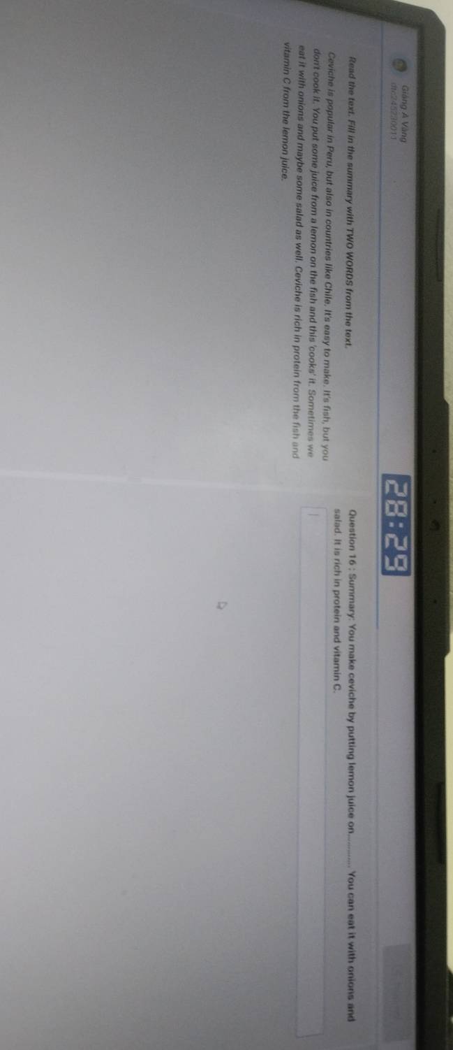Giảng A Vàng 
dtc245230011 28:29 
Read the text. Fill in the summary with TWO WORDS from the text. Question 16 : Summary: You make ceviche by putting lemon juice on _You can eat it with onions and 
salad. It is rich in protein and vitamin C. 
Ceviche is popular in Peru, but also in countries like Chile. It's easy to make. It's fish, but you 
don't cook it. You put some juice from a lemon on the fish and this 'cooks' it. Sometimes we 
eat it with onions and maybe some salad as well. Ceviche is rich in protein from the fish and 
vitamin C from the lemon juice.