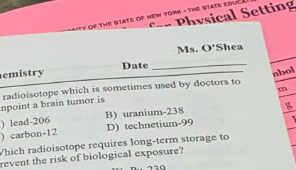 Physical Setting
PSITY OF THE STATE OF NEW YORK - THE STATE EDUCA
Ms. O' Shea
emistry Date_
nbol
radioisotope which is sometimes used by doctors to
m
npoint a brain tumor is
) lead- 206 B) uranium- 238
) carbon- 12 D) technetium- 99
Which radioisotope requires long-term storage to
revent the risk of biological exposure?
720