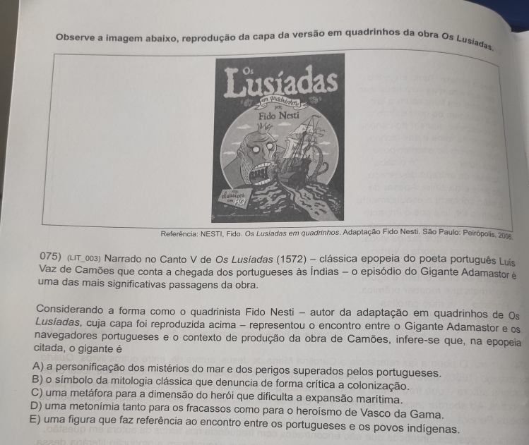 Observe a imagem abaixo, reprodução da capa da versão em quadrinhos da obra Os Lusíadas
Referência: NESTI, Fido. Os Lusíadas em quadrinhos. Adaptação Fido Nesti. São Paulo: Peirópolis, 2006
075) (Lιт_003) Narrado no Canto V de Os Lusíadas (1572) - clássica epopeia do poeta português Luís
Vaz de Camões que conta a chegada dos portugueses às Índias - o episódio do Gigante Adamastor é
uma das mais significativas passagens da obra.
Considerando a forma como o quadrinista Fido Nesti - autor da adaptação em quadrinhos de Os
Lusíadas, cuja capa foi reproduzida acima - representou o encontro entre o Gigante Adamastor e os
navegadores portugueses e o contexto de produção da obra de Camões, infere-se que, na epopeia
citada, o gigante é
A) a personificação dos mistérios do mar e dos perigos superados pelos portugueses.
B) o símbolo da mitologia clássica que denuncia de forma crítica a colonização.
C) uma metáfora para a dimensão do herói que dificulta a expansão marítima.
D) uma metonímia tanto para os fracassos como para o heroísmo de Vasco da Gama.
E) uma figura que faz referência ao encontro entre os portugueses e os povos indígenas.