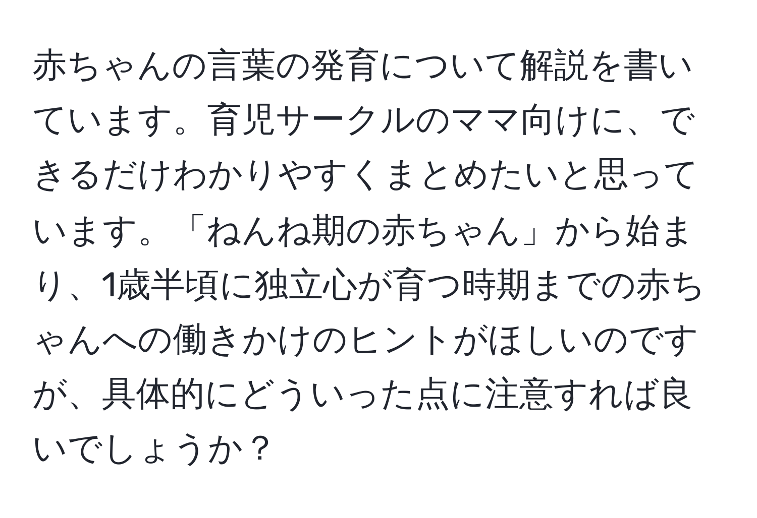 赤ちゃんの言葉の発育について解説を書いています。育児サークルのママ向けに、できるだけわかりやすくまとめたいと思っています。「ねんね期の赤ちゃん」から始まり、1歳半頃に独立心が育つ時期までの赤ちゃんへの働きかけのヒントがほしいのですが、具体的にどういった点に注意すれば良いでしょうか？