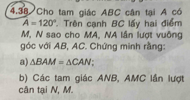 4.38 Cho tam giác ABC cân tại A có
A=120° * Trên cạnh BC lấy hai điểm
M, N sao cho MA, NA lần lượt vuông 
góc với AB, AC. Chứng minh rằng: 
a) △ BAM=△ CAN; 
b) Các tam giác ANB, AMC lần lượt 
cân tại N, M.