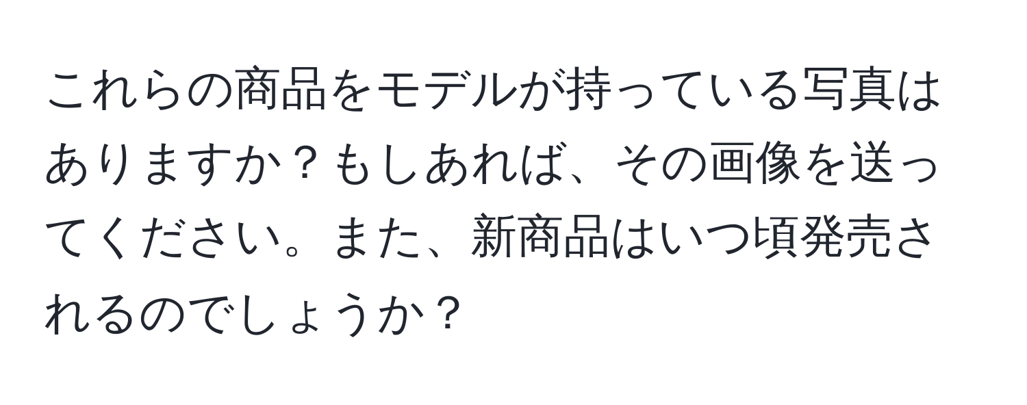 これらの商品をモデルが持っている写真はありますか？もしあれば、その画像を送ってください。また、新商品はいつ頃発売されるのでしょうか？