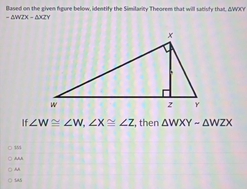 Based on the given figure below, identify the Similarity Theorem that will satisfy that, △ WXY
sim △ WZXsim △ XZY
If ∠ W≌ ∠ W, ∠ X≌ ∠ Z , then △ WXYsim △ WZX
SSS
AAA
AA
SAS