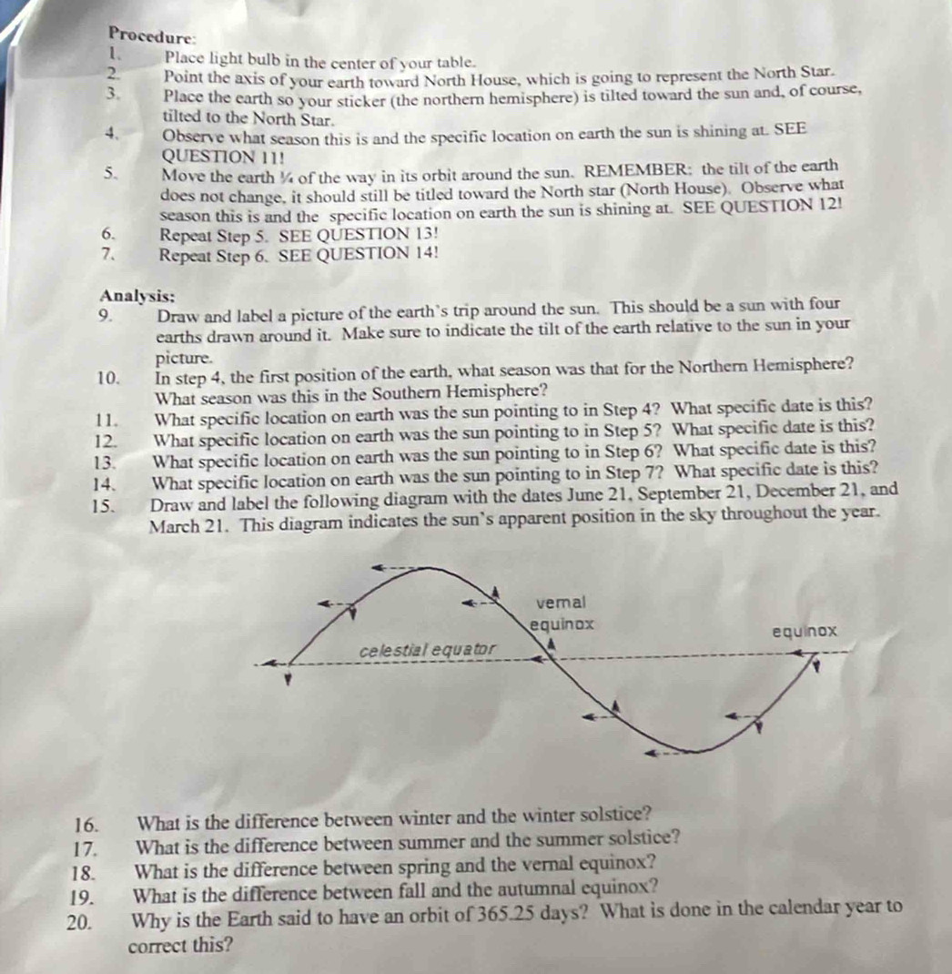 Procedure: 
1. Place light bulb in the center of your table. 
2 Point the axis of your earth toward North House, which is going to represent the North Star. 
3. Place the earth so your sticker (the northern hemisphere) is tilted toward the sun and, of course, 
tilted to the North Star. 
4. Observe what season this is and the specific location on earth the sun is shining at. SEE 
QUESTION 11! 
5. Move the earth ¼ of the way in its orbit around the sun. REMEMBER: the tilt of the earth 
does not change, it should still be titled toward the North star (North House). Observe what 
season this is and the specific location on earth the sun is shining at. SEE QUESTION 12! 
6. Repeat Step 5. SEE QUESTION 13! 
7. Repeat Step 6. SEE QUESTION 14! 
Analysis: 
9. Draw and label a picture of the earth’s trip around the sun. This should be a sun with four 
earths drawn around it. Make sure to indicate the tilt of the earth relative to the sun in your 
picture. 
10. In step 4, the first position of the earth, what season was that for the Northern Hemisphere? 
What season was this in the Southern Hemisphere? 
l 1. What specific location on earth was the sun pointing to in Step 4? What specific date is this? 
12. What specific location on earth was the sun pointing to in Step 5? What specific date is this? 
13. What specific location on earth was the sun pointing to in Step 6? What specific date is this? 
14. What specific location on earth was the sun pointing to in Step 7? What specific date is this? 
15. Draw and label the following diagram with the dates June 21, September 21, December 21, and 
March 21. This diagram indicates the sun’s apparent position in the sky throughout the year. 
16. What is the difference between winter and the winter solstice? 
17. What is the difference between summer and the summer solstice? 
18. What is the difference between spring and the vernal equinox? 
19. What is the difference between fall and the autumnal equinox? 
20. Why is the Earth said to have an orbit of 365.25 days? What is done in the calendar year to 
correct this?