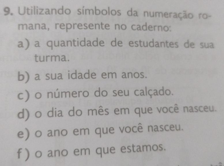 Utilizando símbolos da numeração ro- 
mana, represente no caderno: 
a) a quantidade de estudantes de sua 
turma. 
b) a sua idade em anos. 
c) o número do seu calçado. 
d) o dia do mês em que você nasceu. 
e) o ano em que você nasceu. 
f ) o ano em que estamos.