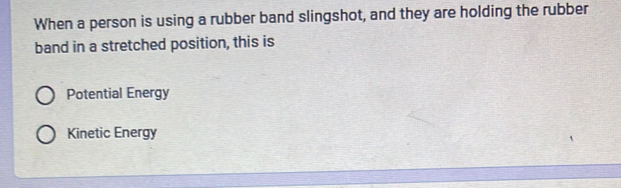 When a person is using a rubber band slingshot, and they are holding the rubber
band in a stretched position, this is
Potential Energy
Kinetic Energy