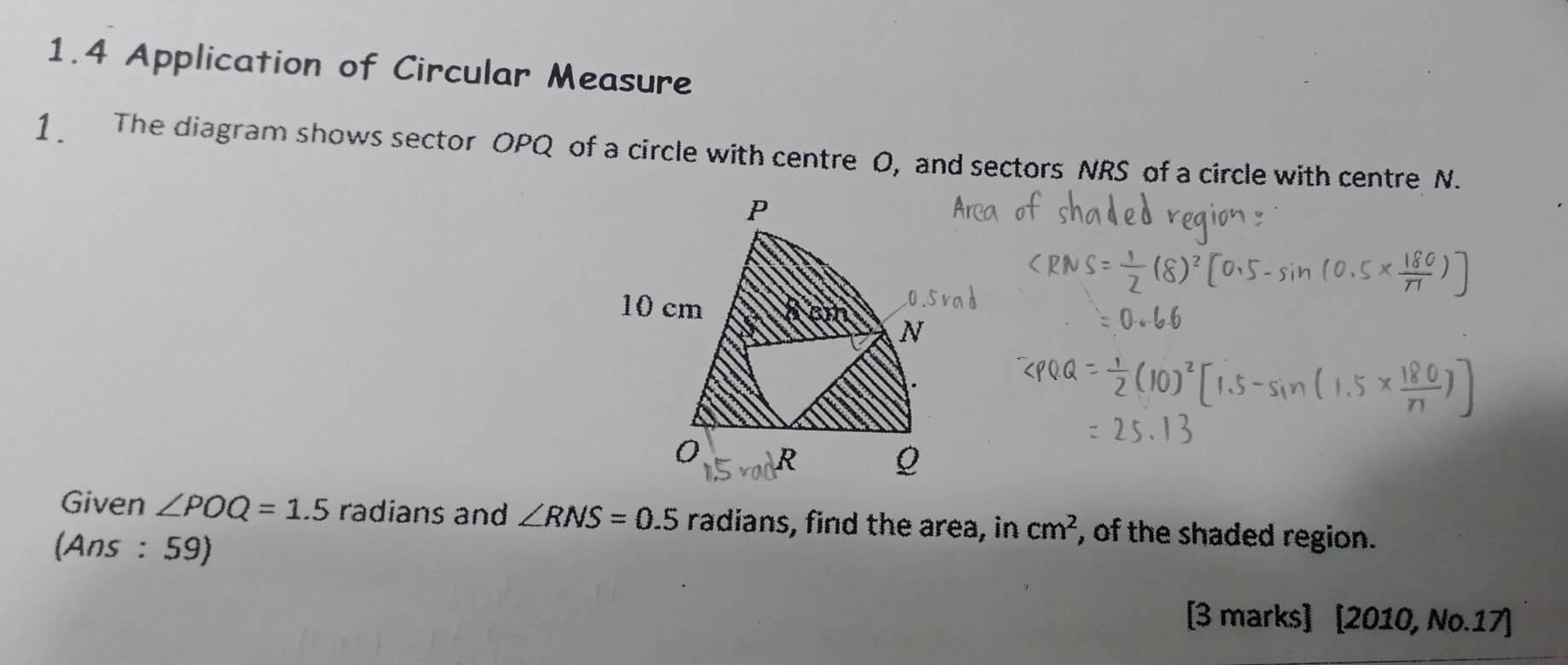 1.4 Application of Circular Measure 
1 The diagram shows sector OPQ of a circle with centre 0, and sectors NRS of a circle with centre N. 
Given ∠ POQ=1.5 radians and ∠ RNS=0.5 radians, find the area, in cm^2 , of the shaded region. 
(Ans : 59) 
[3 marks] [2010, No.17]