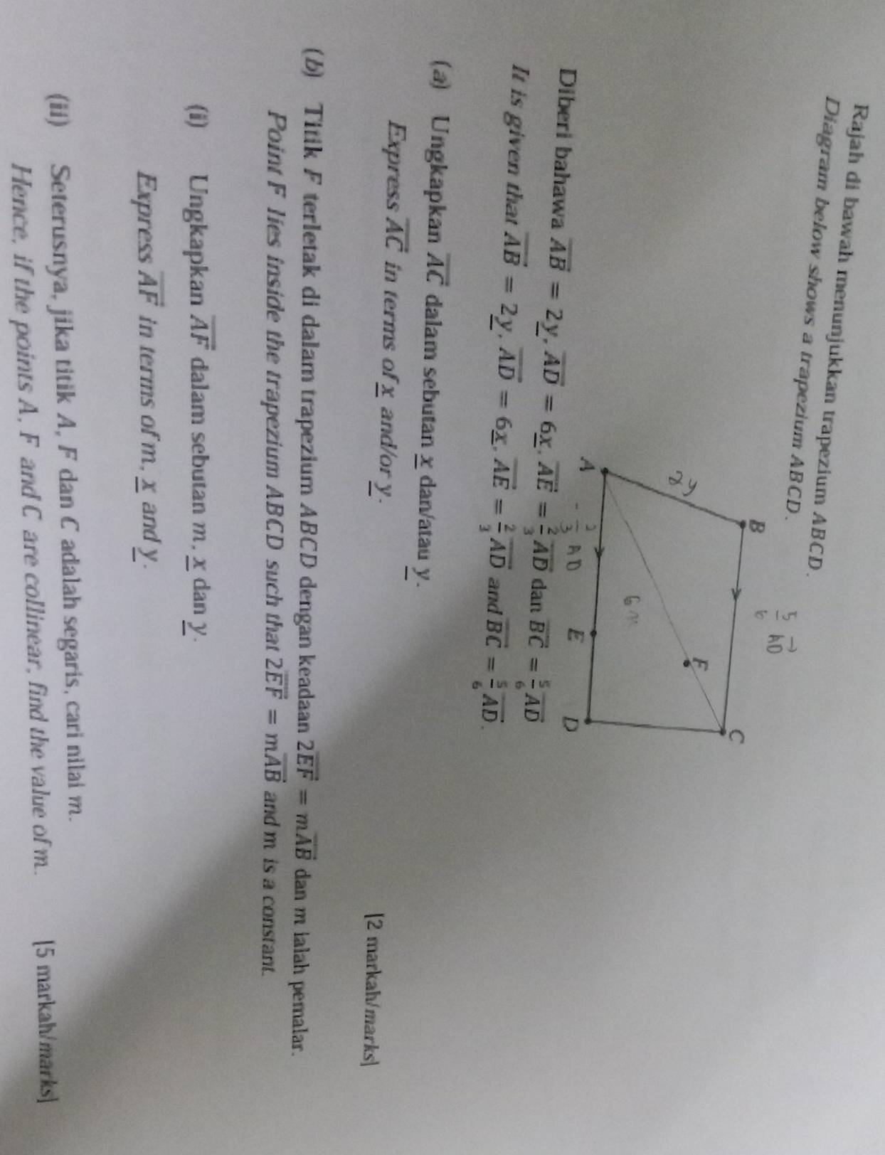 Rajah di bawah menunjukkan trapezium ABCD. 
Diagram below shows a trapezium ABCD. vector AD
Diberi bahawa vector AB=2y, vector AD=6_ x, vector AE= 2/3 vector AD dan vector BC= 5/6 vector AD
It is given that vector AB=2_ y, vector AD=6_ x, vector AE= 2/3 vector AD and vector BC= 5/6 vector AD. 
(a) Ungkapkan overline AC dalam sebutan χ dan/atau y. 
Express overline AC in terms of x and/or y. [2 markah/marks] 
(b) Titik F terletak di dalam trapezium ABCD dengan keadaan 2vector EF=mvector AB dan m ialah pemalar. 
Point F lies inside the trapezium ABCD such that 2vector EF=mvector AB and m is a constant. 
(i) Ungkapkan overline AF dalam sebutan m. x dan y. 
Express overline AF in terms ofm, x and y. 
(ii) Seterusnya, jika titik A, F dan C adalah segaris, cari nilai m. 
Hence, if the points A, F and C are collinear, find the value of m. [5 markah/marks]