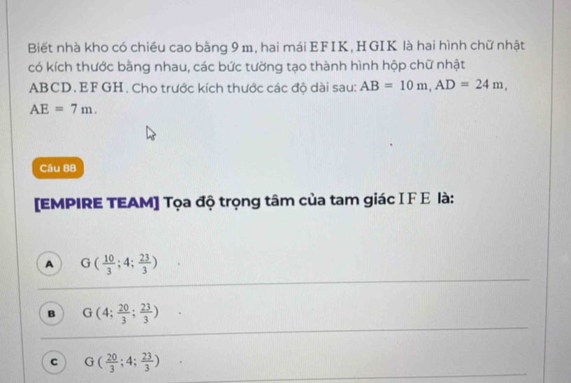 Biết nhà kho có chiếu cao bằng 9 m, hai mái EFIK, HGIK là hai hình chữ nhật
có kích thước bằng nhau, các bức tường tạo thành hình hộp chữ nhật
ABCD. EF GH. Cho trước kích thước các độ dài sau: AB=10m, AD=24m,
AE=7m. 
Câu 88
[EMPIRE TEAM] Tọa độ trọng tâm của tam giác IF Ε là:
A G( 10/3 ;4; 23/3 )
B G(4; 20/3 ; 23/3 )
C G( 20/3 ;4; 23/3 )