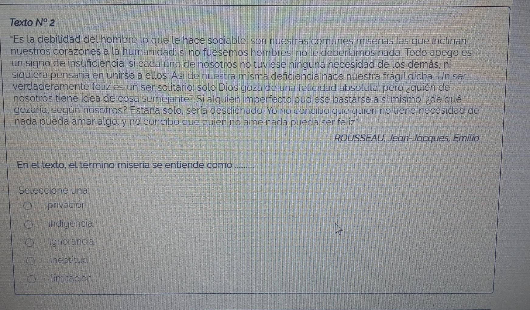 Texto N^o 2
"Es la debilidad del hombre lo que le hace sociable; son nuestras comunes miserias las que inclinan
nuestros corazones a la humanidad; si no fuésemos hombres, no le deberíamos nada. Todo apego es
un signo de insuficiencia: si cada uno de nosotros no tuviese ninguna necesidad de los demás, ni
siquiera pensaría en unirse a ellos. Así de nuestra misma deficiencia nace nuestra frágil dicha. Un ser
verdaderamente feliz es un ser solitario: solo Dios goza de una felicidad absoluta; pero ¿quién de
nosotros tiene idea de cosa semejante? Si alguien imperfecto pudiese bastarse a sí mismo, ¿de qué
gozaría, según nosotros? Estaría solo, sería desdichado. Yo no concibo que quien no tiene necesidad de
nada pueda amar algo: y no concibo que quien no ame nada pueda ser feliz"
ROUSSEAU, Jean-Jacques, Emilio
En el texto, el término miseria se entiende como .............
Seleccione una
privación.
indigencia
ignorancia
ineptitud
limitación