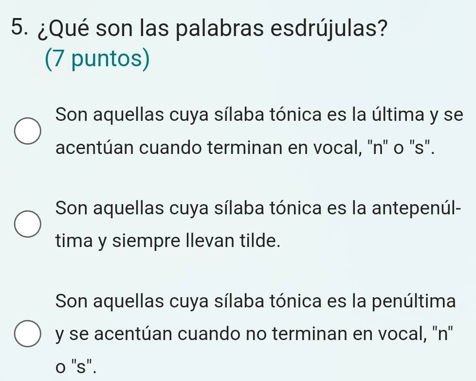 ¿Qué son las palabras esdrújulas?
(7 puntos)
Son aquellas cuya sílaba tónica es la última y se
acentúan cuando terminan en vocal, ''n'' o 's".
Son aquellas cuya sílaba tónica es la antepenúl-
tima y siempre llevan tilde.
Son aquellas cuya sílaba tónica es la penúltima
y se acentúan cuando no terminan en vocal, ''n''
o "s".