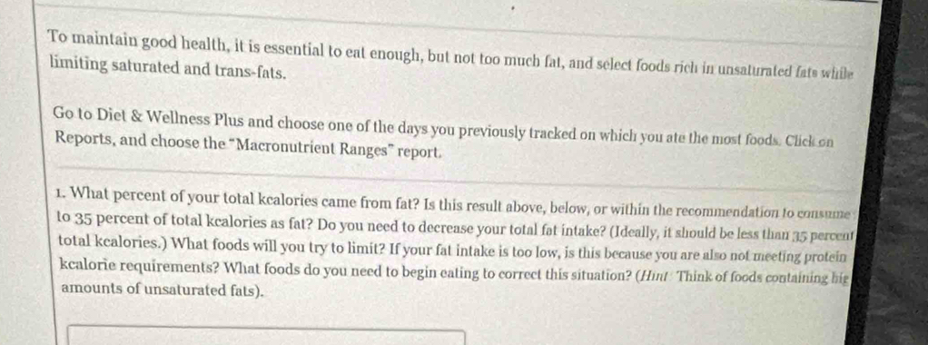 To maintain good health, it is essential to eat enough, but not too much fat, and select foods rich in unsaturated fats while 
limiting saturated and trans-fats. 
Go to Diet & Wellness Plus and choose one of the days you previously tracked on which you ate the most foods. Click on 
Reports, and choose the “Macronutrient Ranges” report. 
1. What percent of your total kcalories came from fat? Is this result above, below, or within the recommendation to consume 
to 35 percent of total kcalories as fat? Do you need to decrease your total fat intake? (Ideally, it should be less than 35 percent 
total kcalories.) What foods will you try to limit? If your fat intake is too low, is this because you are also not meeting protein 
kcalorie requirements? What foods do you need to begin eating to correct this situation? (Hint Think of foods containing hig 
amounts of unsaturated fats).