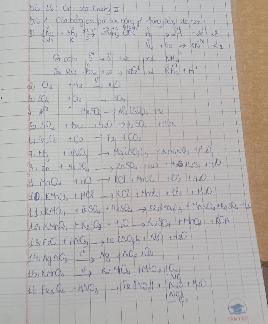 bāi 16 On táp Chuǒng z
Bài l Cán bāng cac pú sau bǎng p thāng bàng
() frac 1N_2N_2+3H_2frac x_1R (1.1^0)/k  beginarrayr -3+1QNHO 2NH_3QTKendarray beginvmatrix x_4to 217 c l_1^(0&76k-16xto 21endpmatrix) * 10xendvmatrix * 1
Qoxh:S^(+4)to S^(+6)+2x beginvmatrix x_1&NH_4 x_1&NH_3^(++H^+)endvmatrix
Qt khu: Bralpha +alpha^(3+)2Br^(-1)
() O_2 +Ha _ vH_H_1
6) SO_2+O_2to SO_3
4) AP^x X T| H_2SO_4to Al_2(SO_4)_3+H_2
5) SO_2 b_x2 +H_2Oto H_2SO_4+HBr
(6) Fe_2O_3 +COto Fe+CO_2
Mg+HNO_3to Mg(NO_3) 3 +NH_4NO_3+H_1O
18, Zn+H_2SO_4to ZnSO_4+H_2S+H_2S+H_2O
91 MnO_2+HClto KCl+MCl_2+Cl_2+H_2O
10,KMnO_4+HClto KCl+MnO_1+Cl_2+H_2O
11,KMO_4+FeSO_4+H_2SO_4to Fe_2(SO_4)_3+MnSO_4+K_2SO_4+H_2O
12,KMnO_4+K_2SO_3+H_2Oto K_2SO_4+MnO_2+KOH
13,FeO+HNO_3to Fe(NO_3)_3+N_2O+H_2O
141AgNO_3xrightarrow t°Ag+NO_2+O_2
15,KMnO_4xrightarrow varphi K_2MnO_4+MnO_2+O_2
16Fe_3O_4+HNO_3to Fe(NO_3)_3to FeCNO_2uparrow