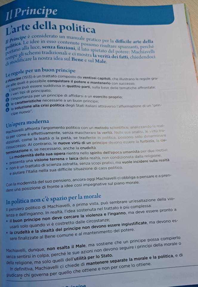 I↓ Principe
Larte della política
Il Principe è considerato un manuale pratico per la difficile arte della
politica. Le idee in esso contenute possono risultare spiazzanti, perché
portano alla luce, senza finzioni, il lato spietato del potere: Machiavelli
rompe gli schemi tradizionali e ci mostra la verità dei fatti, chiedendoci
di modificare la nostra idea sul Bene e sul Male
Le regole per un buon principe
Il Principe (1513) è un trattato composto da ventisei capitoli, che illustrano le regole gra-
zie alle quali è possibile conquistare il potere e mantenerio con successo.
L'opera può essère suddivisa in quattro parti, sulla base delle tematiche affrontate:
i vari tipi di principato:
l'importanza per un principe di affidarsi a un esercito proprio
lecaratteristiche necessarie a un buon principe:
la soluzione alla crisi politica degli Stati italiani attraverso l'affermazione di un 'prin
cipe nuovo".
Un’opera moderna
Machiavelli affronta l'argomento politico con un metodo scientifico, analizzando ia real-
tà per come è effettivamente, senza mascherare la verità. Nella sua analisi, le virtu tra
dizionali, come la lealtà o la pietà, se trasferite in política, possono solo determinare
nsuccesso. Al contrario, le nuove virtù di un principe devono essere la furbizia, la de-
terminazione e, se necessario, anche la crudeltà.
La modernità della sua opera rientra nello spirito dell'epoca umanista per due motivia
presenta una visione terrena e laica della realtà, non condizionata dalla religione;
non é un trattato di scienza astratta, senza scopi pratici, ma vuole incidere sulla realtà
e aiutare l'Italia nella sua difficile situazione di caos politico.
Con la modernità del suo pensiero, ancora oggi Machiavelli ci obbliga a pensare e a pren-
dere una posizione di fronte a idee così impegnative sul piano morale.
In politica non c’è spazio per la morale
Il pensiero político di Machiavelli, a prima vista, può sembrare un'esaltazione della vio-
lenza e dell'inganno. In realtà, l'idea sostenuta nel trattato è più complessa:
il buon principe non deve cercare la violenza e l’inganno, ma deve essere pronto a
usarli solo quando vi è costretto dalle circostanze;
la crudeltà e la slealtà del principe non devono essere ingiustificate, ma devono es-
sere finalizzate al Bene comune e al mantenimento del potere.
Machiavelli, dunque, non esalta il Male, ma sostiene che un principe possa compierlo
senza sentirsi in colpa, perché le sue azioni non devono seguire i princìpi della morale o
della religione, ma solo quelli dell'utilità per lo Stato.
In definitiva, Machiavelli ci chiede di mantenere separate la morale e la politica, e di
giudicare chi governa per quello che ottiene e non per come lo ottiene.