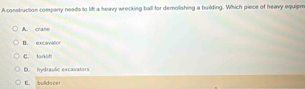 A construction company needs to lift a heavy wrecking ball for demolishing a building. Which piece of heavy equipm
A. crane
B. excavator
C. forklift
D. hydraulic excavators
E. bulldozer