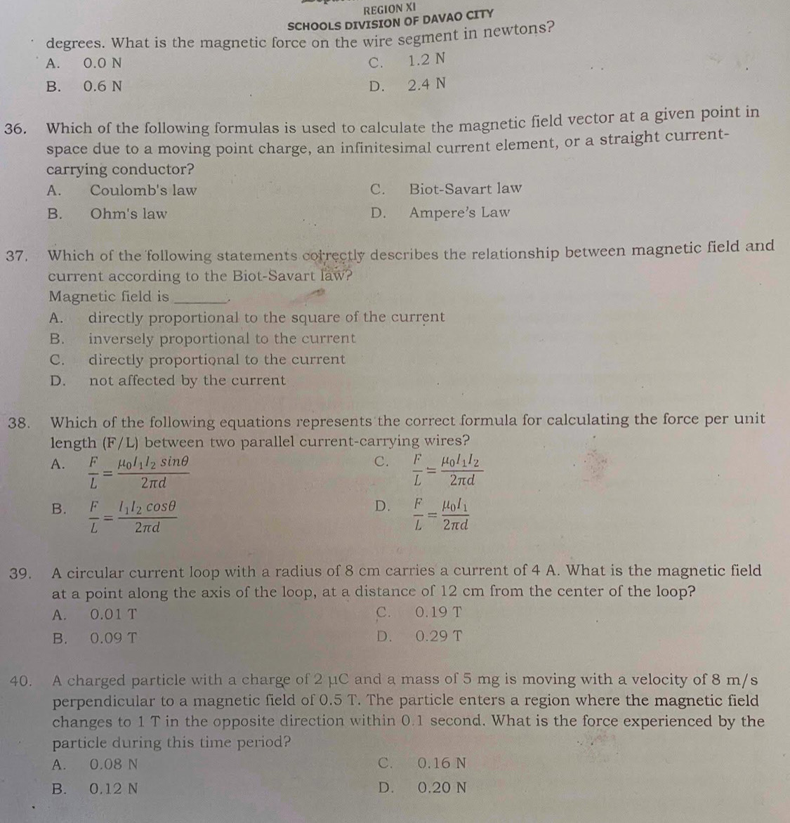 REGION XI
SCHOOLS DIVISION OF DAVAO CITY
degrees. What is the magnetic force on the wire segment in newtons?
A. 0.0 N C. 1.2 N
B. 0.6 N D. 2.4 N
36. Which of the following formulas is used to calculate the magnetic field vector at a given point in
space due to a moving point charge, an infinitesimal current element, or a straight current-
carrying conductor?
A. Coulomb's law C. Biot-Savart law
B. Ohm's law D. Ampere’s Law
37. Which of the following statements correctly describes the relationship between magnetic field and
current according to the Biot-Savart law?
Magnetic field is_
A. directly proportional to the square of the current
B. inversely proportional to the current
C. directly proportional to the current
D. not affected by the current
38. Which of the following equations represents the correct formula for calculating the force per unit
length (F/L) between two parallel current-carrying wires?
C.
A.  F/L =frac mu _0I_1I_2sin θ 2π d  F/L =frac mu _0I_1I_22π d
D.
B.  F/L =frac I_1I_2cos θ 2π d  F/L =frac mu _0I_12π d
39. A circular current loop with a radius of 8 cm carries a current of 4 A. What is the magnetic field
at a point along the axis of the loop, at a distance of 12 cm from the center of the loop?
A. 0.01 T C. 0.19 T
B. 0.09 T D. 0.29 T
40. A charged particle with a charge of 2 µC and a mass of 5 mg is moving with a velocity of 8 m/s
perpendicular to a magnetic field of 0.5 T. The particle enters a region where the magnetic field
changes to 1 T in the opposite direction within 0.1 second. What is the force experienced by the
particle during this time period?
A. 0.08 N C. 0.16 N
B. 0.12 N D. 0.20 N