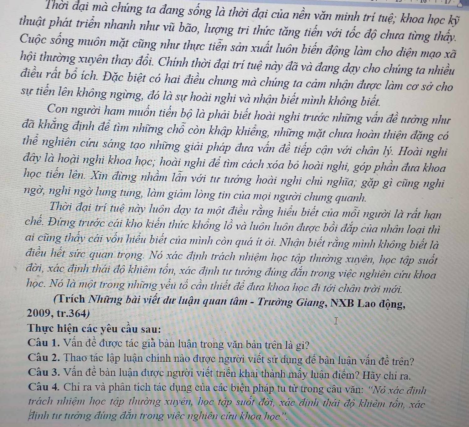 Thời đại mà chúng ta đang sống là thời đại của nền văn minh trí tuệ; khoa học kỹ
thuật phát triển nhanh như vũ bão, lượng tri thức tăng tiến với tốc độ chưa từng thấy.
Cuộc sống muôn mặt cũng như thực tiễn sản xuất luôn biến động làm cho diện mạo xã
thội thường xuyên thay đổi. Chính thời đại trí tuệ này đã và đang dạy cho chúng ta nhiều
điều rất bổ ích. Đặc biệt có hai điều chung mà chúng ta cảm nhận được làm cơ sở cho
sự tiến lên không ngừng, đó là sự hoài nghi và nhận biết mình không biết.
Con người ham muốn tiến bộ là phải biết hoài nghi trước những vấn đề tưởng như
đã khắng định để tìm những chỗ còn khập khiểng, những mặt chưa hoàn thiện đặng có
thể nghiên cứu sáng tạo những giải pháp đưa vẫn đề tiếp cận với chân lý. Hoài nghi
đây là hoài nghi khoa học; hoài nghi để tìm cách xóa bỏ hoài nghi, góp phần đưa khoa
học tiến lên. Xin đừng nhầm lẫn với tư tưởng hoài nghi chủ nghĩa; gặp gì cũng nghi
ngờ, nghi ngờ lung tung, làm giảm lòng tin của mọi người chung quanh.
Thời đại trí tuệ này luôn dạy ta một điều rằng hiểu biết của mỗi người là rất hạn
chế. Đứng trước cái kho kiến thức khổng lồ và luôn luôn được bồi đắp của nhân loại thì
ai cũng thấy cái vốn hiểu biết của mình còn quá ít ỏi. Nhận biết rằng mình không biết là
điều hết sức quan trọng. Nó xác định trách nhiệm học tập thường xuyên, học tập suốt
đời, xác định thái độ khiêm tốn, xác định tư tưởng đúng đắn trong việc nghiên cứu khoa
học. Nó là một trong những yếu tố cần thiết để đưa khoa học đi tới chân trời mới.
(Trích Những bài viết dư luận quan tâm - Trường Giang, NXB Lao động,
2009, tr.364)
Thực hiện các yêu cầu sau:
Cầu 1. Vấn đề được tác giả bàn luận trong văn bản trên là gì?
Câu 2. Thao tác lập luận chính nào được người viết sử dụng để bàn luận vấn đề trên?
Câu 3. Vấn đề bàn luận được người viết triển khai thành mấy luận điểm? Hãy chỉ ra.
Câu 4. Chỉ ra và phân tích tác dụng của các biện pháp tu từ trong câu văn: “Nó xác định
trách nhiệm học tập thường xuyên, học tập suốt đời, xác định thái độ khiêm tốn, xác
định tư tưởng đúng đắn trong việc nghiên cứu khoa học''.