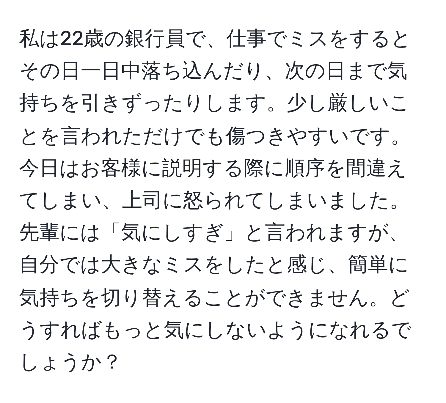 私は22歳の銀行員で、仕事でミスをするとその日一日中落ち込んだり、次の日まで気持ちを引きずったりします。少し厳しいことを言われただけでも傷つきやすいです。今日はお客様に説明する際に順序を間違えてしまい、上司に怒られてしまいました。先輩には「気にしすぎ」と言われますが、自分では大きなミスをしたと感じ、簡単に気持ちを切り替えることができません。どうすればもっと気にしないようになれるでしょうか？