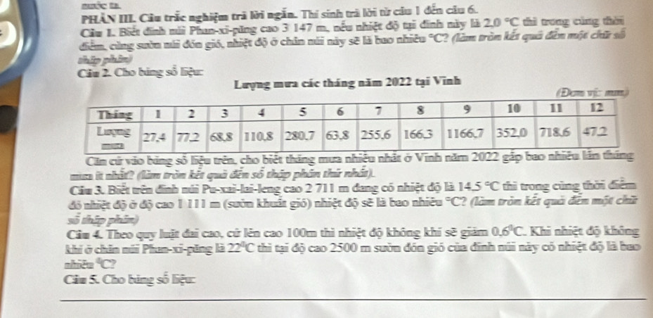 Bưốc ta 
PHẢN III. Câu trắc nghiệm trã lời ngắn. Thí sinh trà lời từ câu 1 đến câu 6. 
Cầu 1. Biết đinh múi Phan-xi-pũng cao 3 147 m, nếu nhiệt độ tại đinh này là 20°C thì trong cùng thài 
điểm, cùng sườn mái đón gió, nhiệt độ ở chân núi này sẽ là bao nhiêu°C C? (làm tròn kết qua đên một chữ số 
ship phin 
Câu 2. Cho bảng số liệu: 
Lượng mưa các tháng năm 2022 tại Vĩnh 
(Đơm vị: mm) 
Căm cứ vào bảng số liệu trên, cho biết tháng mưa nhiệu nhật ở Vĩnh năm 2022 g 
ma it nhất? (làm tròn kết quả đến số thập phân thứ nhất). 
Ciu 3. Biết trên đinh núi Pu-xai-lai-leng cao 2 711 m dang có nhiệt độ là 14.5°C thì trong cùng thời điểm 
đó nhiệt độ ở độ cao 1 111 m (sườn khuất gió) nhiệt độ sẽ là bao nhiêu°C ? (làm tròn kết quả đến một chữ 
số thip phin) 
Cầu 4. Theo quy luật đai cao, cứ lên cao 100m thì nhiệt độ không khí sẽ giám 0.6°C Khi nhiệt độ không 
khi ở chin múi Phun-xi-păng là 22°C thì tại độ cao 2500 m sườn đón gió của đinh núi này có nhiệt độ là bao 
shiên°C I 
Câu 5. Cho bảng số liệu: