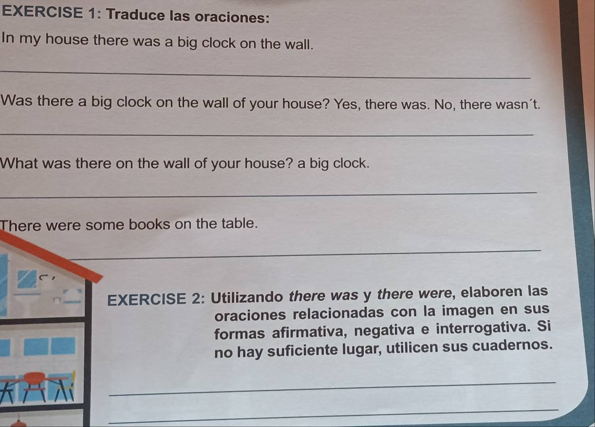 Traduce las oraciones: 
In my house there was a big clock on the wall. 
_ 
Was there a big clock on the wall of your house? Yes, there was. No, there wasn't. 
_ 
What was there on the wall of your house? a big clock. 
_ 
There were some books on the table. 
_ 
EXERCISE 2: Utilizando there was y there were, elaboren las 
oraciones relacionadas con la imagen en sus 
formas afirmativa, negativa e interrogativa. Si 
no hay suficiente lugar, utilicen sus cuadernos. 
_ 
_