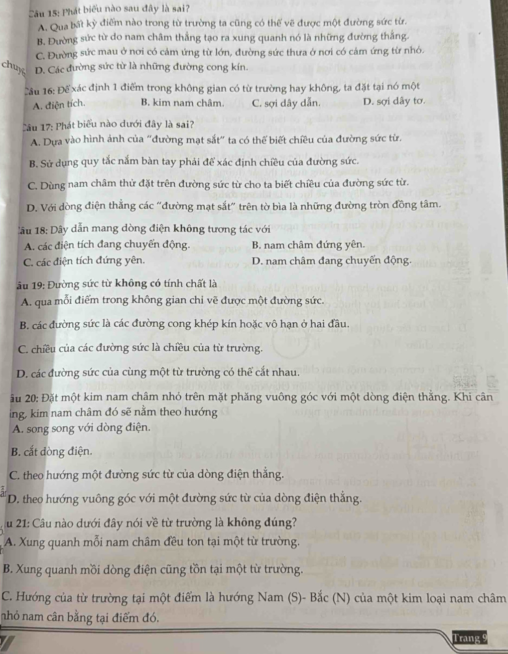 Phát biểu nào sau đây là sai?
A. Qua bất kỳ điểm nào trong từ trường ta cũng có thế vẽ được một đường sức từ.
B. Đường sức từ do nam châm thẳng tạo ra xung quanh nó là những đường thắng.
C. Đường sức mau ở nơi có cảm ứng từ lớn, đường sức thưa ở nơi có cảm ứng từ nhỏ.
chuy D. Các đường sức từ là những đường cong kín.
T ầu 16: Đề xác định 1 điểm trong không gian có từ trường hay không, ta đặt tại nó một
A. điện tích. B. kim nam châm. C. sợi dây dẫn. D. sợi dây tơ.
âu 17: Phát biểu nào dưới đây là sai?
A. Dựa vào hình ảnh của “đường mạt sắt” ta có thể biết chiều của đường sức từ.
B. Sử dụng quy tắc nắm bàn tay phải để xác định chiều của đường sức.
C. Dùng nam châm thử đặt trên đường sức từ cho ta biết chiều của đường sức từ.
D. Với dòng điện thẳng các “đường mạt sắt” trên tờ bìa là những đường tròn đồng tâm.
lâu 18: Dây dẫn mang dòng điện không tương tác với
A. các điện tích đang chuyển động. B. nam châm đứng yên.
C. các điện tích đứng yên. D. nam châm đang chuyển động.
âu 19: Đường sức từ không có tính chất là
A. qua mỗi điểm trong không gian chỉ vẽ được một đường sức.
B. các đường sức là các đường cong khép kín hoặc vô hạn ở hai đầu.
C. chiều của các đường sức là chiều của từ trường.
D. các đường sức của cùng một từ trường có thể cắt nhau.
u 20: Đặt một kim nam châm nhỏ trên mặt phăng vuông góc với một dòng điện thắng. Khi cân
ing, kim nam châm đó sẽ nằm theo hướng
A. song song với dòng điện.
B. cắt dòng điện.
C. theo hướng một đường sức từ của dòng điện thẳng.
at D. theo hướng vuông góc với một đường sức từ của dòng điện thẳng.
u 21: Câu nào dưới đây nói về từ trường là không đúng?
A. Xung quanh mỗi nam châm đều ton tại một từ trường.
B. Xung quanh mồi dòng điện cũng tồn tại một từ trường.
C. Hướng của từ trường tại một điểm là hướng Nam (S)- Bắc (N) của một kim loại nam châm
nhỏ nam cân bằng tại điểm đó.
Trang 9