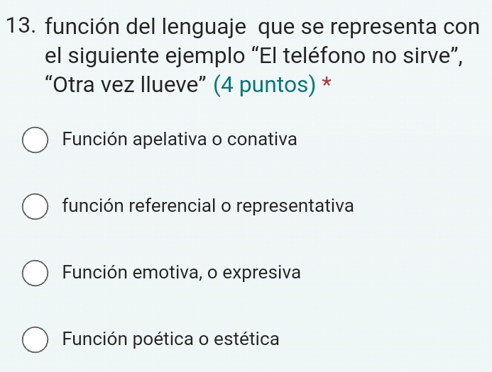 función del lenguaje que se representa con
el siguiente ejemplo “El teléfono no sirve”,
“Otra vez Ilueve” (4 puntos) *
Función apelativa o conativa
función referencial o representativa
Función emotiva, o expresiva
Función poética o estética