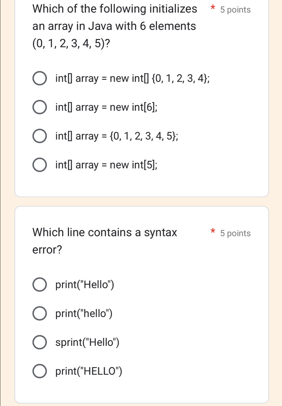 Which of the following initializes * 5 points
an array in Java with 6 elements
(0,1,2,3,4,5) ?
int□ arr ay=new int :□  0,1,2,3,4;
int□ arra y=new int[6];
int□ array = 0,1,2,3,4,5;
int□ array = new int[5];
Which line contains a syntax 5 points
error?
print("Hello")
print("hello")
sprint("Hello")
print("HELLO")