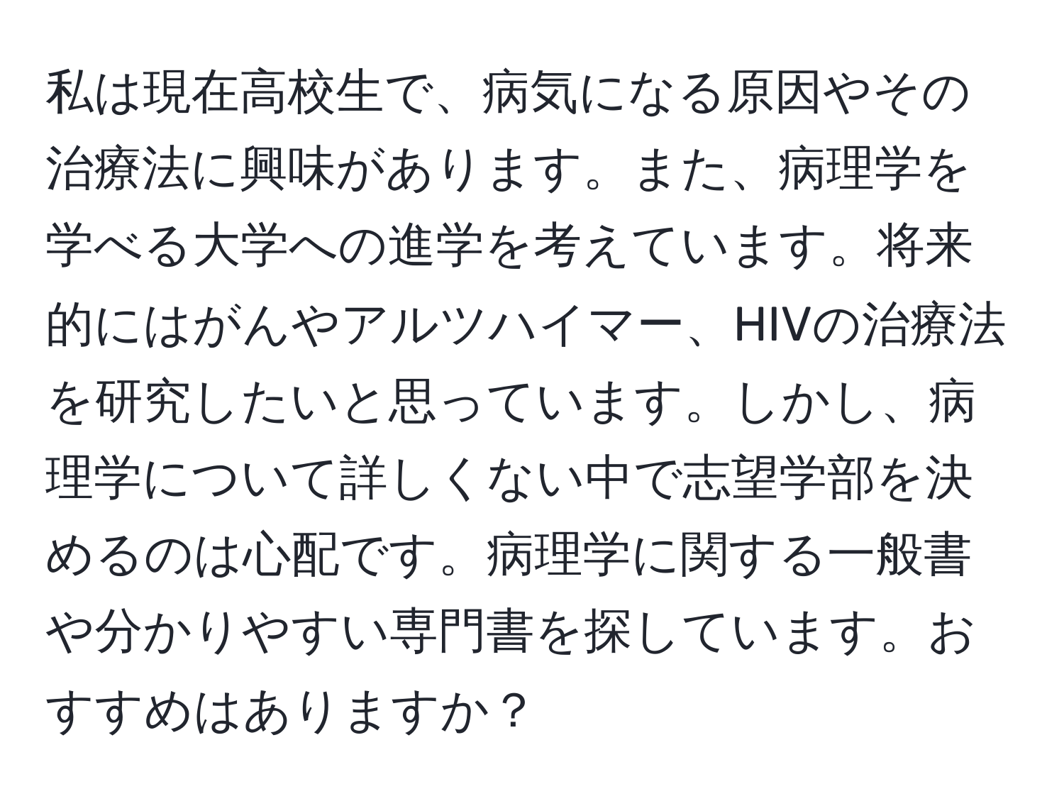 私は現在高校生で、病気になる原因やその治療法に興味があります。また、病理学を学べる大学への進学を考えています。将来的にはがんやアルツハイマー、HIVの治療法を研究したいと思っています。しかし、病理学について詳しくない中で志望学部を決めるのは心配です。病理学に関する一般書や分かりやすい専門書を探しています。おすすめはありますか？