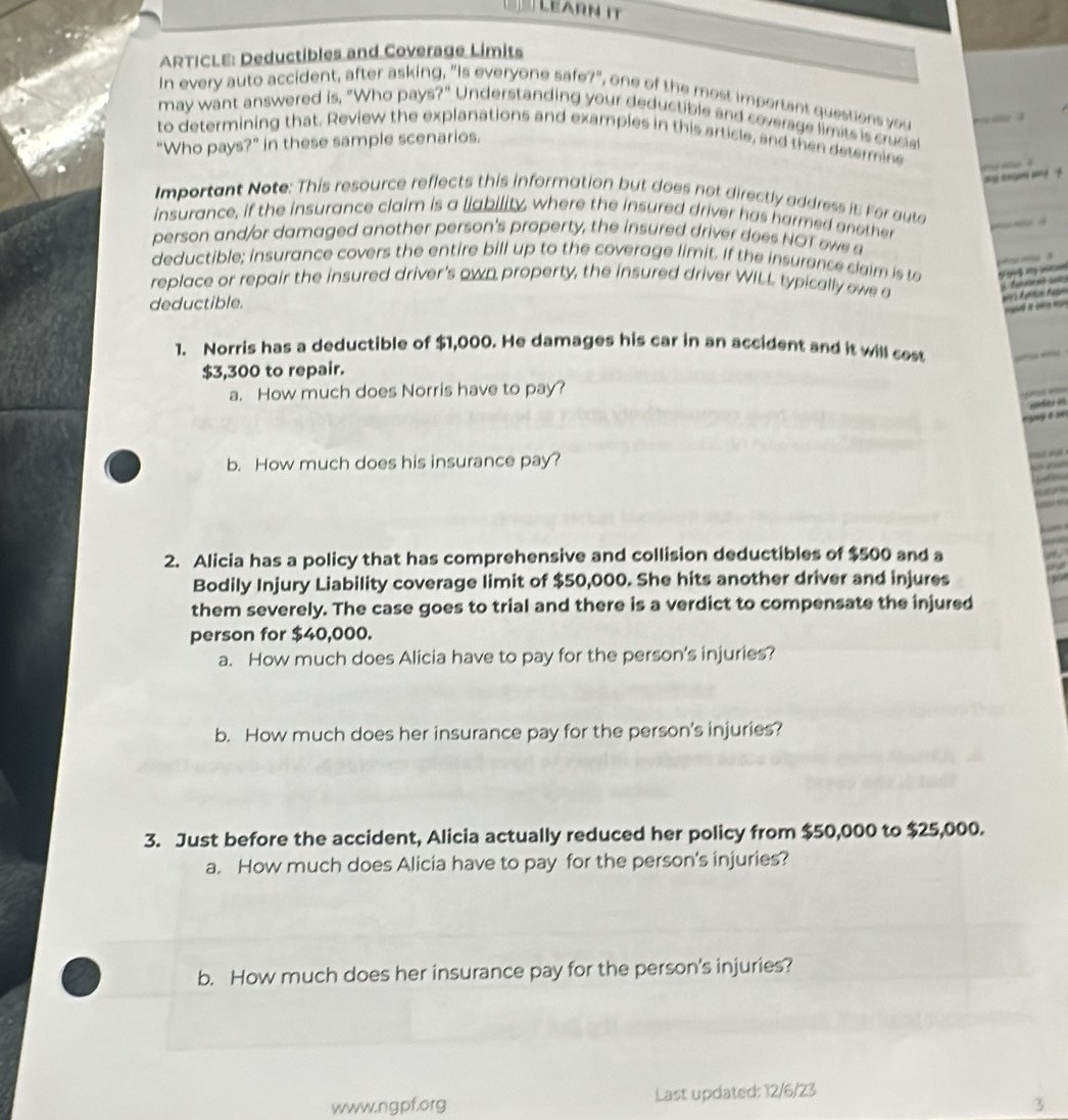 Lear n i 
ARTICLE: Deductibles and Coverage Limits 
In every auto accident, after asking, "Is everyone safe?", one of the most important questions you 
may want answered is, "Who pays?" Understanding your deductible and coverage limits is cruciat 
to determining that. Review the explanations and examples in this article, and then determine 
"Who pays?" in these sample scenarios. 


Important Note: This resource reflects this information but does not directly address it For auta 
insurance, if the insurance claim is a liability, where the insured driver has harmed enother 

person and/or damaged another person's property, the insured driver dees NOT owe a 

deductible; insurance covers the entire bill up to the coverage limit. If the insurence slaim is to 
replace or repair the insured driver's own property, the insured driver WILL typically owe a 

deductible. 
1. Norris has a deductible of $1,000. He damages his car in an accident and it will sest
$3,300 to repair. 
a. How much does Norris have to pay? 

é 
b. How much does his insurance pay? 

2. Alicia has a policy that has comprehensive and collision deductibles of $500 and a 
Bodily Injury Liability coverage limit of $50,000. She hits another driver and injures 
them severely. The case goes to trial and there is a verdict to compensate the injured 
person for $40,000. 
a. How much does Alicia have to pay for the person's injuries? 
b. How much does her insurance pay for the person's injuries? 
3. Just before the accident, Alicia actually reduced her policy from $50,000 to $25,000. 
a. How much does Alicia have to pay for the person's injuries? 
b. How much does her insurance pay for the person's injuries? 
www.ngpf.org Last updated: 12/6/23 
3