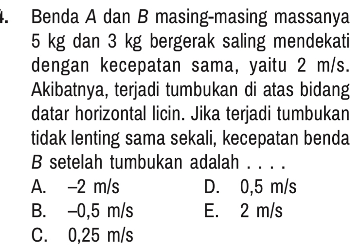 Benda A dan B masing-masing massanya
5 kg dan 3 kg bergerak saling mendekati
dengan kecepatan sama, yaitu 2 m/s.
Akibatnya, terjadi tumbukan di atas bidang
datar horizontal licin. Jika terjadi tumbukan
tidak lenting sama sekali, kecepatan benda
B setelah tumbukan adalah . .. ..
A. -2 m/s D. 0,5 m/s
B. -0,5 m/s E. 2 m/s
C. 0,25 m/s