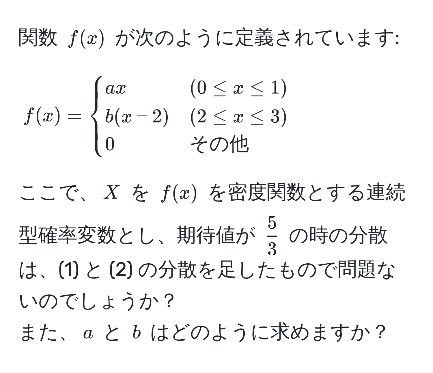 関数 $f(x)$ が次のように定義されています:  
$$f(x) = begincases 
a x & (0 ≤ x ≤ 1)  
b (x - 2) & (2 ≤ x ≤ 3)  
0 & その他
endcases$$  
ここで、$X$ を $f(x)$ を密度関数とする連続型確率変数とし、期待値が $ 5/3 $ の時の分散は、(1) と (2) の分散を足したもので問題ないのでしょうか？  
また、$a$ と $b$ はどのように求めますか？