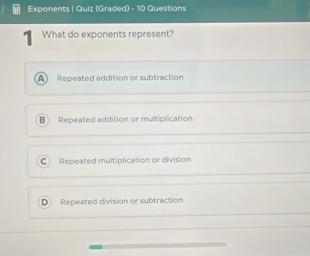 Exponents | Quiz (Graded) - 10 Questions
What do exponents represent?
A Repeated addition or subtraction
B Repeated addition or multiplication
C Repeated multiplication or division
D Repeated division or subtraction