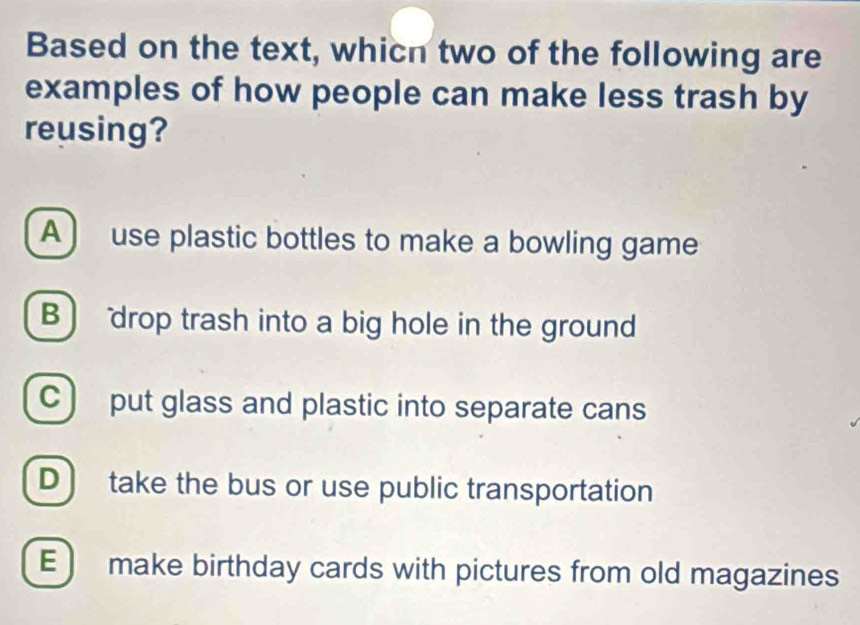 Based on the text, whicn two of the following are
examples of how people can make less trash by
reusing?
A ) use plastic bottles to make a bowling game
B drop trash into a big hole in the ground
C ) put glass and plastic into separate cans
D ) take the bus or use public transportation
E ) make birthday cards with pictures from old magazines