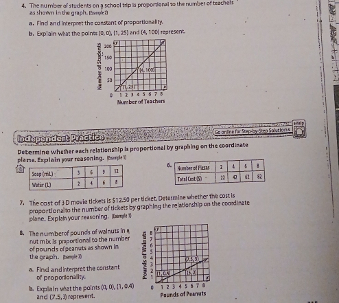 The number of students on a school trip is proportional to the number of teachers
as shown in the graph. (Eample 2)
a. Find and interpret the constant of proportionality.
b. Explain what the points (0,0),(1,25) and (4,100) represent.
:
Number of Teacher
Independent Practice C                     Go online for Step-by-Step Solutions  1 
Determine whether each relationship is proportional by graphing on the coordinate
plane. Explain your reasoning. (Example 1)
5 
 
7. The cost of 3-D movie tickets is $12.50 per ticket. Determine whether the cost is
proportional to the number of tickets by graphing the relationship on the coordinate
plane. Explain your reasoning. (Example 1)
8. The number of pounds of walnuts in a
nut mix is proportional to the number
of pounds of peanuts as shown in
the graph. Example 2) 
a Find and interpret the constant
of propotionality.
b. Explain what the points (0,0),(1,0.4)
and (7,5,3) represent.