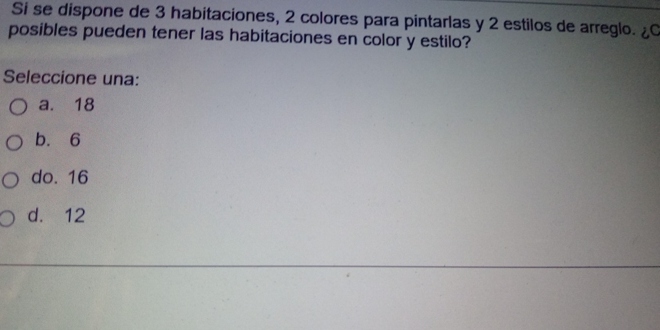 Si se dispone de 3 habitaciones, 2 colores para pintarlas y 2 estilos de arreglo. ¿C
posibles pueden tener las habitaciones en color y estilo?
Seleccione una:
a. 18
b. 6
do. 16
d. 12